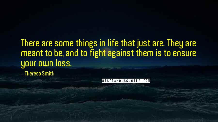Theresa Smith Quotes: There are some things in life that just are. They are meant to be, and to fight against them is to ensure your own loss.