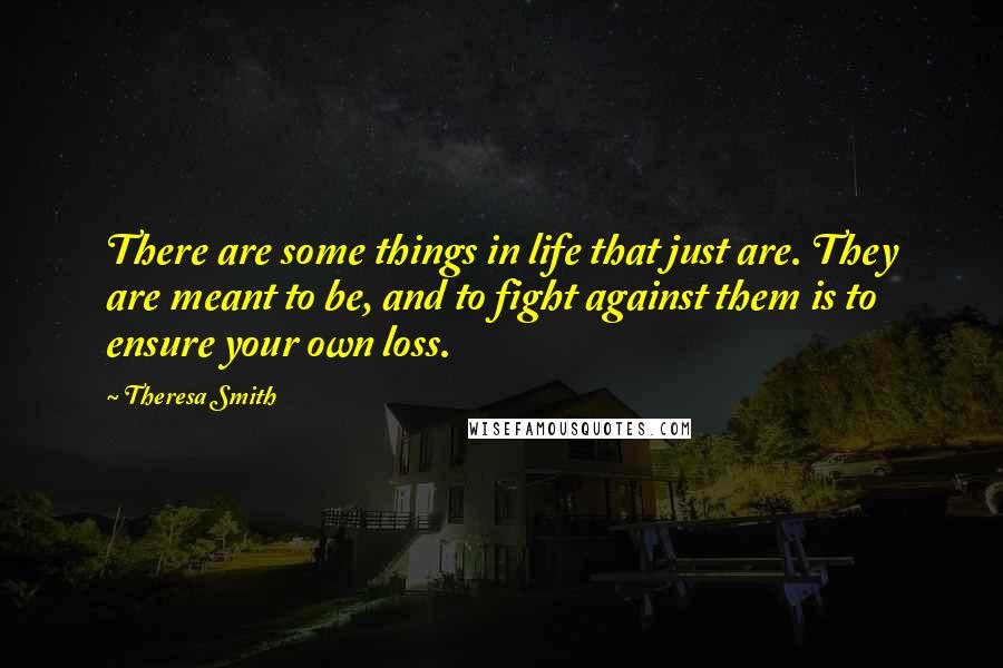 Theresa Smith Quotes: There are some things in life that just are. They are meant to be, and to fight against them is to ensure your own loss.