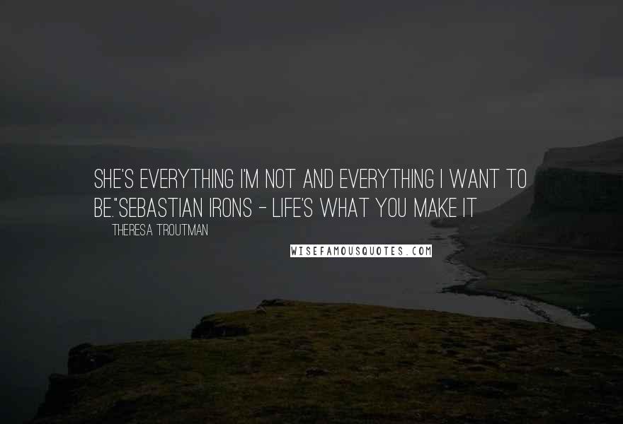 Theresa Troutman Quotes: She's everything I'm not and everything I want to be."Sebastian Irons - Life's What You Make It