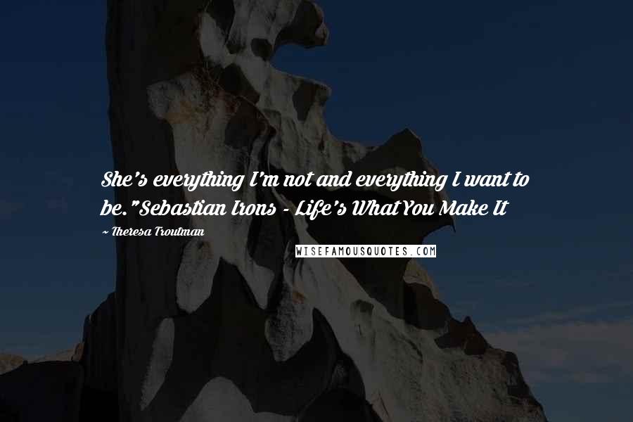 Theresa Troutman Quotes: She's everything I'm not and everything I want to be."Sebastian Irons - Life's What You Make It