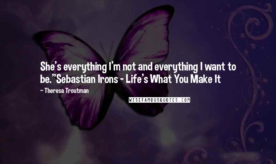 Theresa Troutman Quotes: She's everything I'm not and everything I want to be."Sebastian Irons - Life's What You Make It