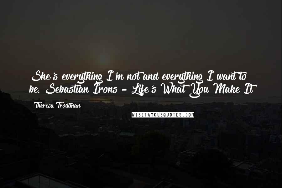 Theresa Troutman Quotes: She's everything I'm not and everything I want to be."Sebastian Irons - Life's What You Make It