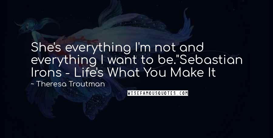 Theresa Troutman Quotes: She's everything I'm not and everything I want to be."Sebastian Irons - Life's What You Make It