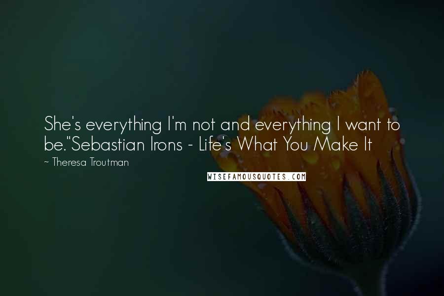 Theresa Troutman Quotes: She's everything I'm not and everything I want to be."Sebastian Irons - Life's What You Make It