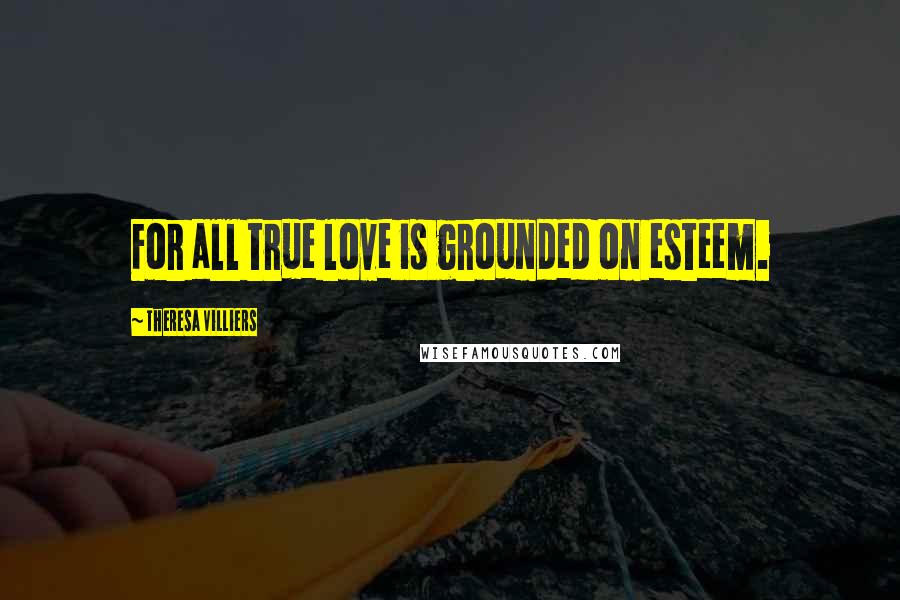 Theresa Villiers Quotes: For all true love is grounded on esteem.