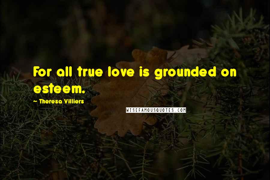 Theresa Villiers Quotes: For all true love is grounded on esteem.