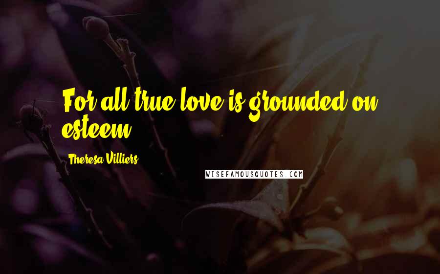 Theresa Villiers Quotes: For all true love is grounded on esteem.