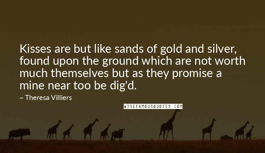 Theresa Villiers Quotes: Kisses are but like sands of gold and silver, found upon the ground which are not worth much themselves but as they promise a mine near too be dig'd.