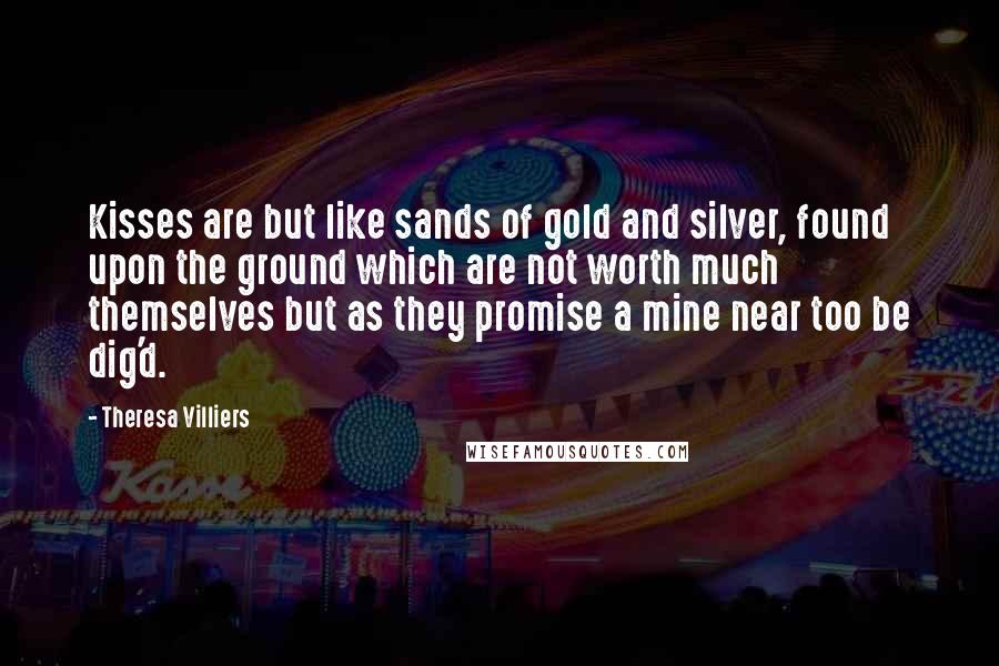 Theresa Villiers Quotes: Kisses are but like sands of gold and silver, found upon the ground which are not worth much themselves but as they promise a mine near too be dig'd.