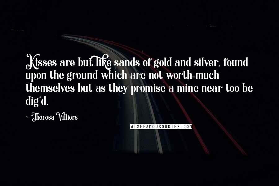 Theresa Villiers Quotes: Kisses are but like sands of gold and silver, found upon the ground which are not worth much themselves but as they promise a mine near too be dig'd.