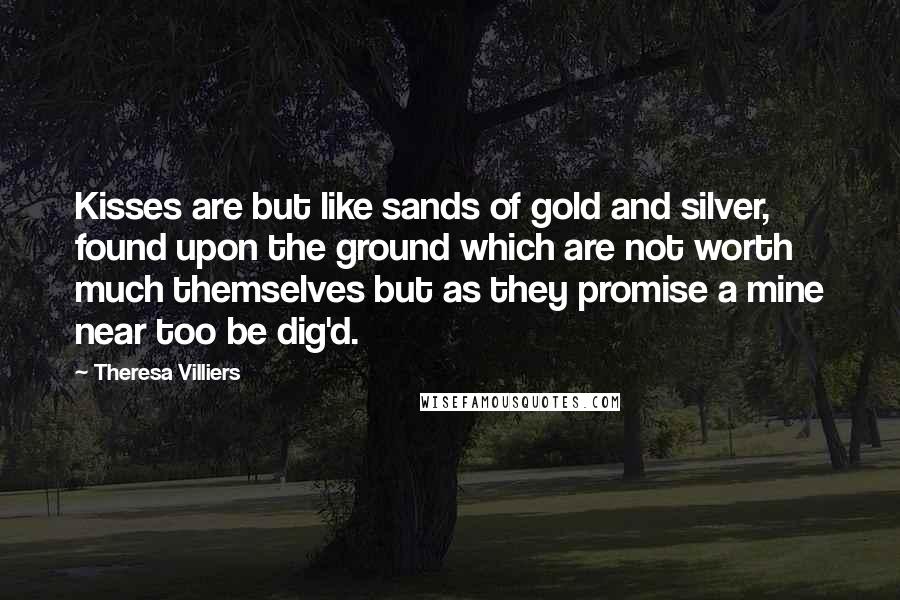 Theresa Villiers Quotes: Kisses are but like sands of gold and silver, found upon the ground which are not worth much themselves but as they promise a mine near too be dig'd.
