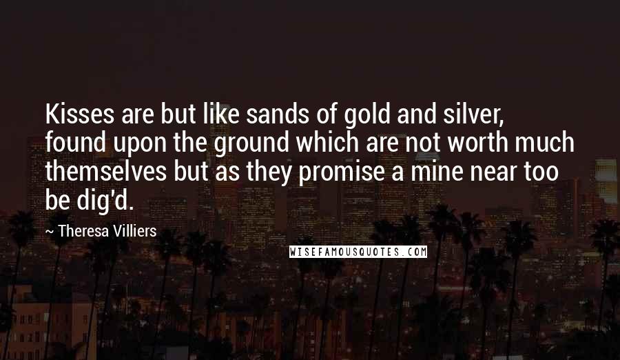 Theresa Villiers Quotes: Kisses are but like sands of gold and silver, found upon the ground which are not worth much themselves but as they promise a mine near too be dig'd.