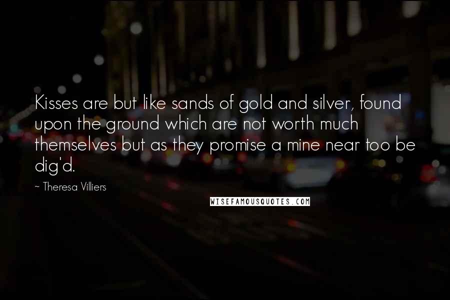 Theresa Villiers Quotes: Kisses are but like sands of gold and silver, found upon the ground which are not worth much themselves but as they promise a mine near too be dig'd.