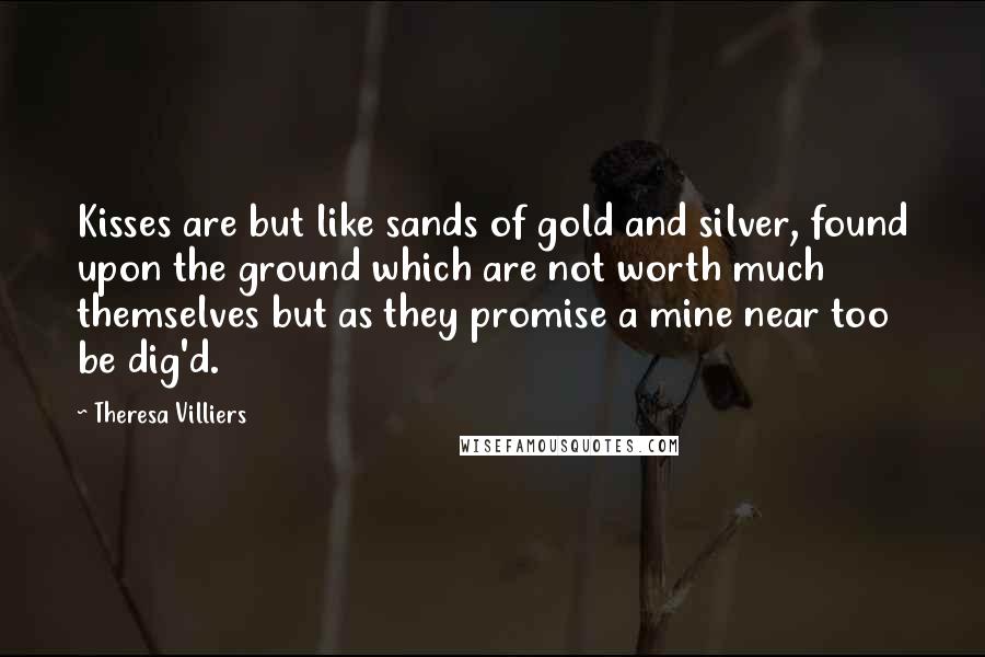 Theresa Villiers Quotes: Kisses are but like sands of gold and silver, found upon the ground which are not worth much themselves but as they promise a mine near too be dig'd.