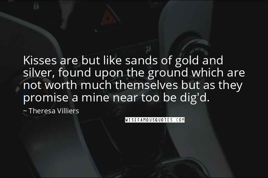 Theresa Villiers Quotes: Kisses are but like sands of gold and silver, found upon the ground which are not worth much themselves but as they promise a mine near too be dig'd.