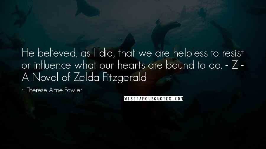 Therese Anne Fowler Quotes: He believed, as I did, that we are helpless to resist or influence what our hearts are bound to do. - Z - A Novel of Zelda Fitzgerald