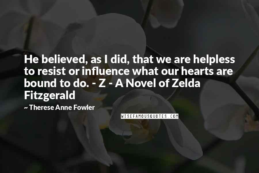 Therese Anne Fowler Quotes: He believed, as I did, that we are helpless to resist or influence what our hearts are bound to do. - Z - A Novel of Zelda Fitzgerald