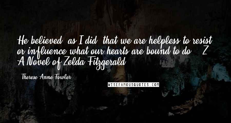 Therese Anne Fowler Quotes: He believed, as I did, that we are helpless to resist or influence what our hearts are bound to do. - Z - A Novel of Zelda Fitzgerald