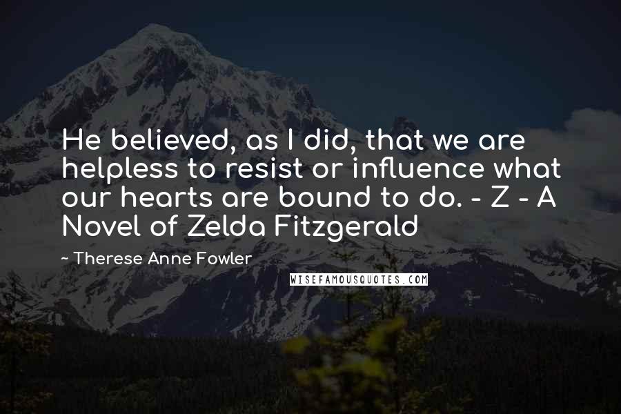 Therese Anne Fowler Quotes: He believed, as I did, that we are helpless to resist or influence what our hearts are bound to do. - Z - A Novel of Zelda Fitzgerald