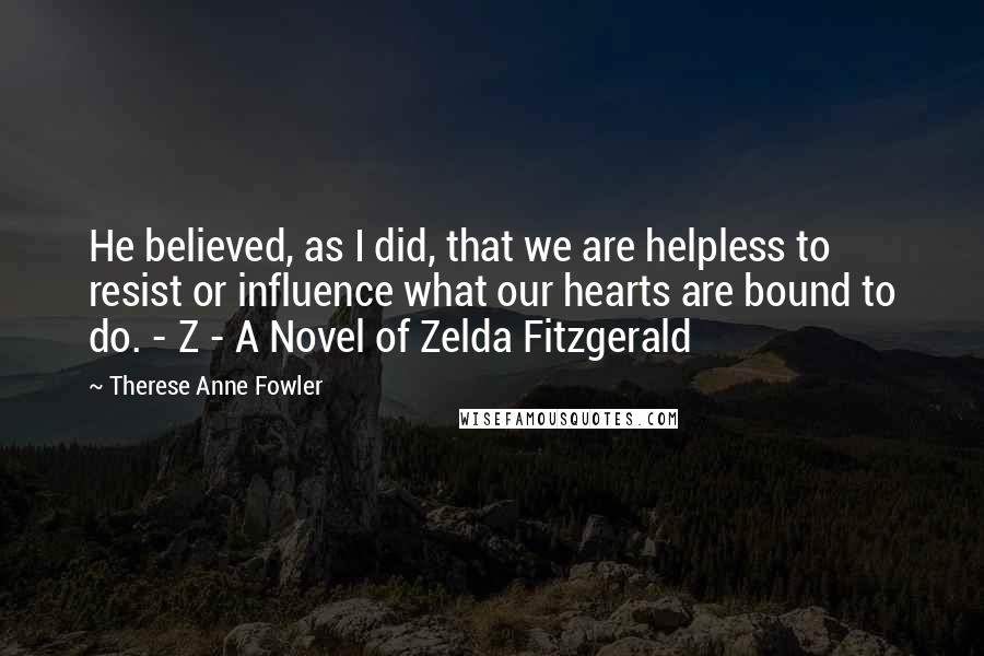 Therese Anne Fowler Quotes: He believed, as I did, that we are helpless to resist or influence what our hearts are bound to do. - Z - A Novel of Zelda Fitzgerald