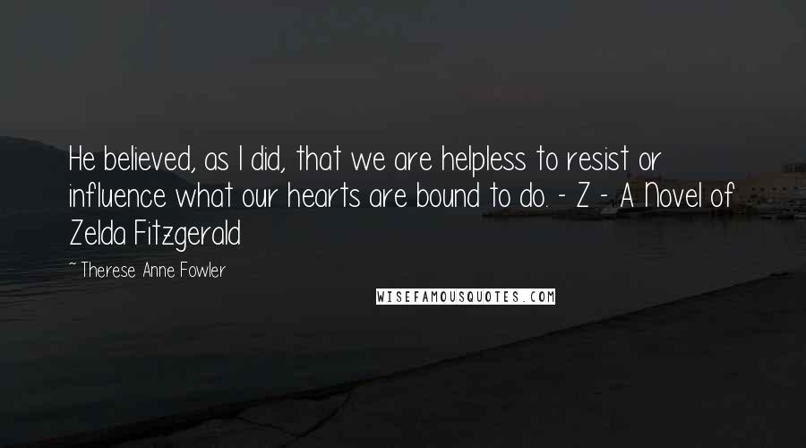 Therese Anne Fowler Quotes: He believed, as I did, that we are helpless to resist or influence what our hearts are bound to do. - Z - A Novel of Zelda Fitzgerald