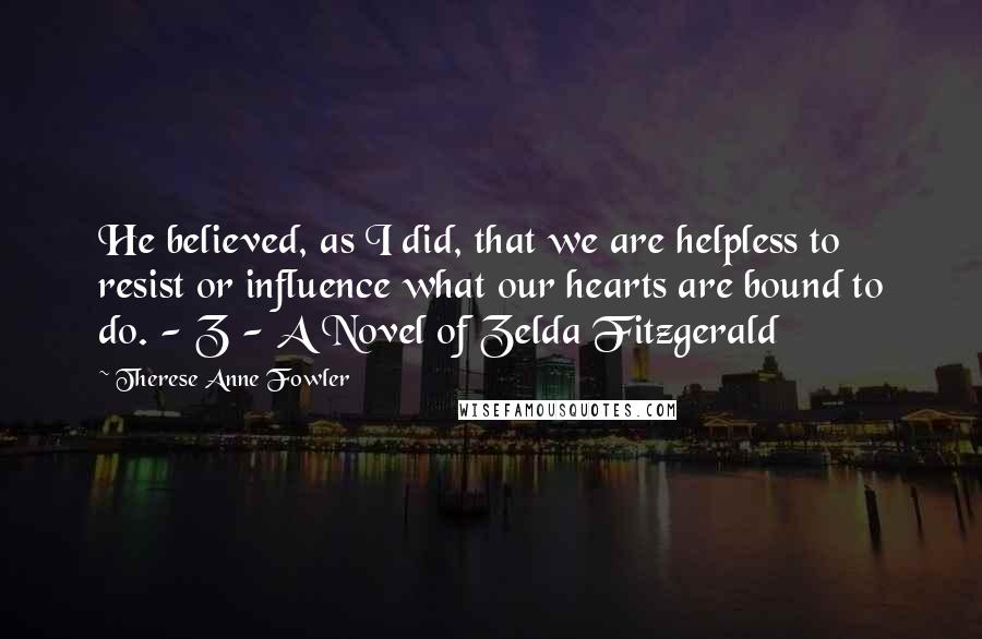 Therese Anne Fowler Quotes: He believed, as I did, that we are helpless to resist or influence what our hearts are bound to do. - Z - A Novel of Zelda Fitzgerald