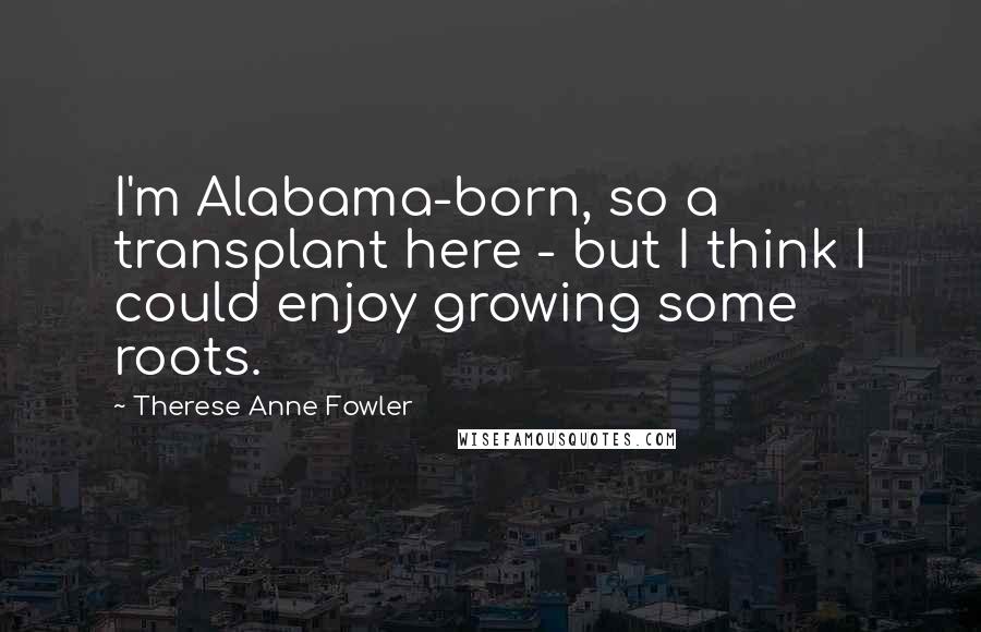 Therese Anne Fowler Quotes: I'm Alabama-born, so a transplant here - but I think I could enjoy growing some roots.
