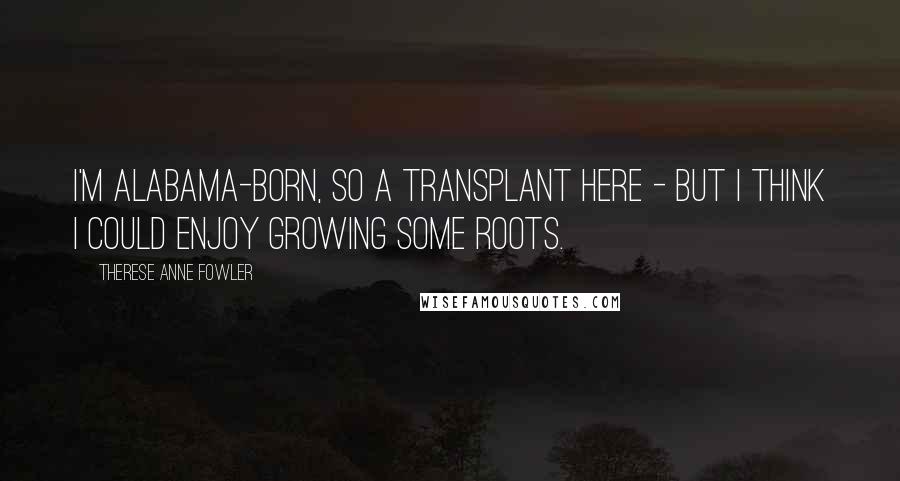 Therese Anne Fowler Quotes: I'm Alabama-born, so a transplant here - but I think I could enjoy growing some roots.