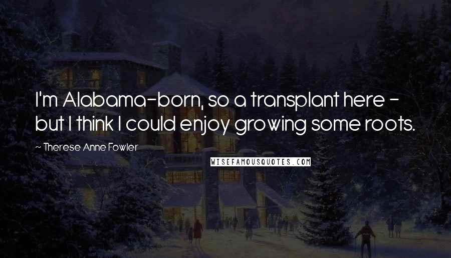 Therese Anne Fowler Quotes: I'm Alabama-born, so a transplant here - but I think I could enjoy growing some roots.