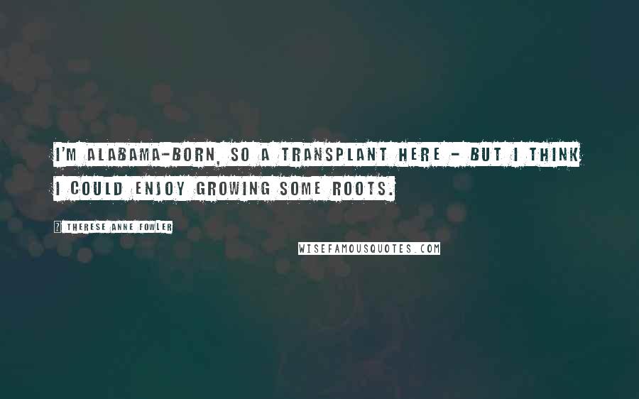 Therese Anne Fowler Quotes: I'm Alabama-born, so a transplant here - but I think I could enjoy growing some roots.