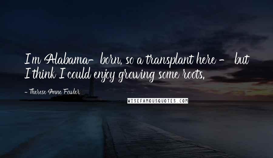 Therese Anne Fowler Quotes: I'm Alabama-born, so a transplant here - but I think I could enjoy growing some roots.