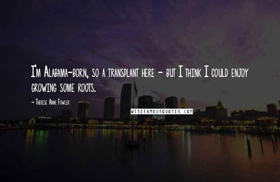 Therese Anne Fowler Quotes: I'm Alabama-born, so a transplant here - but I think I could enjoy growing some roots.