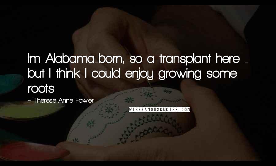 Therese Anne Fowler Quotes: I'm Alabama-born, so a transplant here - but I think I could enjoy growing some roots.