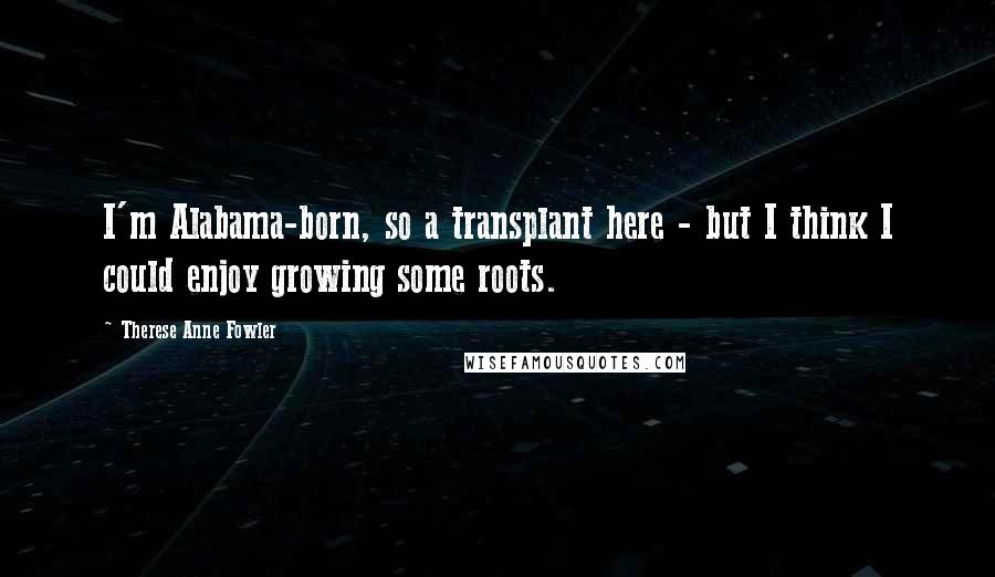 Therese Anne Fowler Quotes: I'm Alabama-born, so a transplant here - but I think I could enjoy growing some roots.