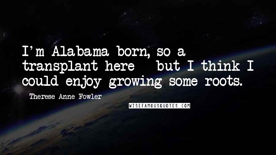 Therese Anne Fowler Quotes: I'm Alabama-born, so a transplant here - but I think I could enjoy growing some roots.