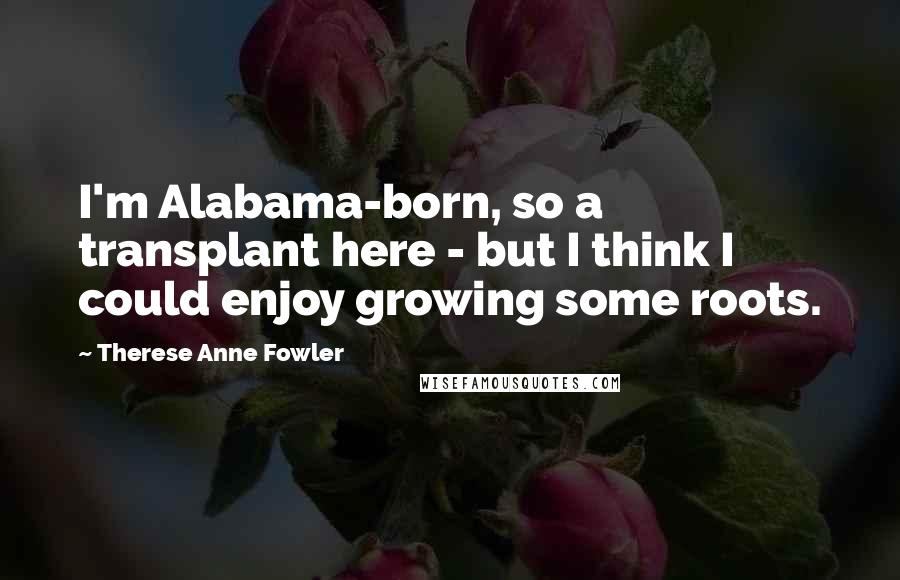 Therese Anne Fowler Quotes: I'm Alabama-born, so a transplant here - but I think I could enjoy growing some roots.