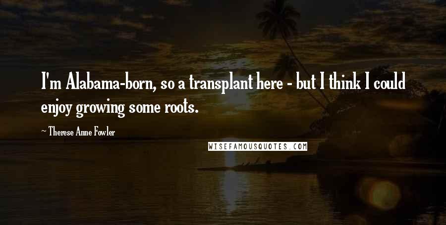Therese Anne Fowler Quotes: I'm Alabama-born, so a transplant here - but I think I could enjoy growing some roots.