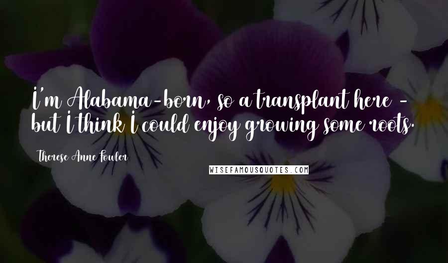 Therese Anne Fowler Quotes: I'm Alabama-born, so a transplant here - but I think I could enjoy growing some roots.