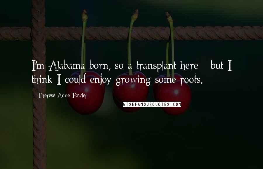 Therese Anne Fowler Quotes: I'm Alabama-born, so a transplant here - but I think I could enjoy growing some roots.