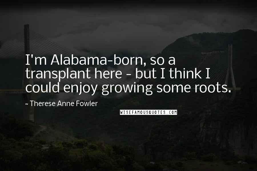 Therese Anne Fowler Quotes: I'm Alabama-born, so a transplant here - but I think I could enjoy growing some roots.