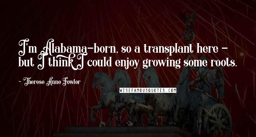 Therese Anne Fowler Quotes: I'm Alabama-born, so a transplant here - but I think I could enjoy growing some roots.