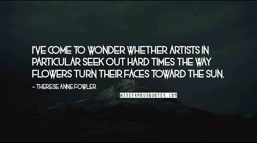 Therese Anne Fowler Quotes: I've come to wonder whether artists in particular seek out hard times the way flowers turn their faces toward the sun.