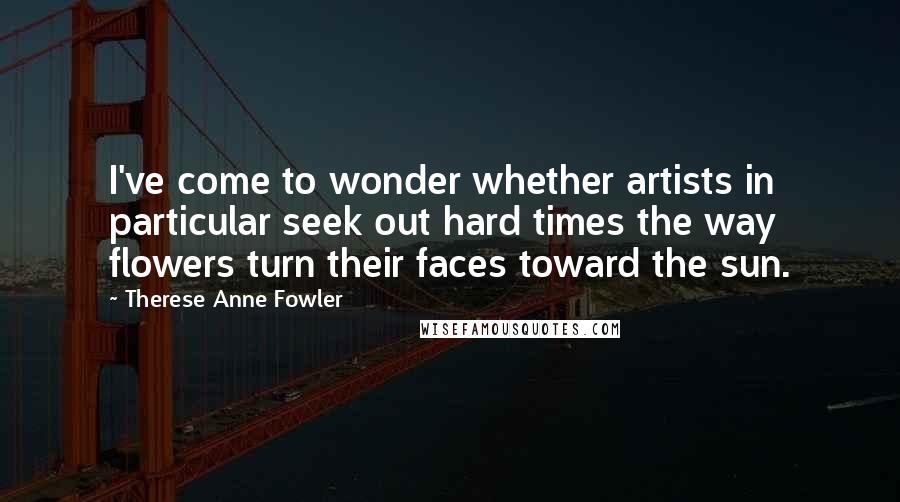 Therese Anne Fowler Quotes: I've come to wonder whether artists in particular seek out hard times the way flowers turn their faces toward the sun.