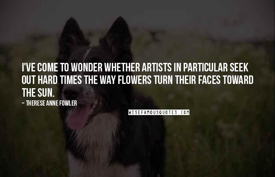 Therese Anne Fowler Quotes: I've come to wonder whether artists in particular seek out hard times the way flowers turn their faces toward the sun.