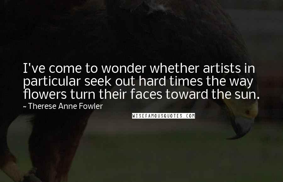 Therese Anne Fowler Quotes: I've come to wonder whether artists in particular seek out hard times the way flowers turn their faces toward the sun.