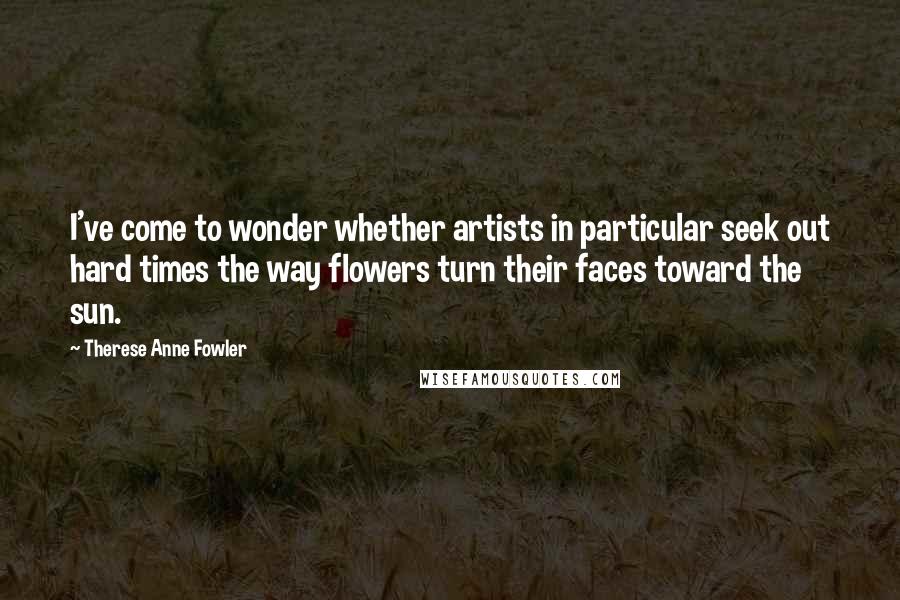 Therese Anne Fowler Quotes: I've come to wonder whether artists in particular seek out hard times the way flowers turn their faces toward the sun.