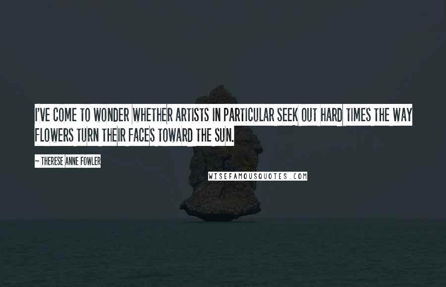 Therese Anne Fowler Quotes: I've come to wonder whether artists in particular seek out hard times the way flowers turn their faces toward the sun.