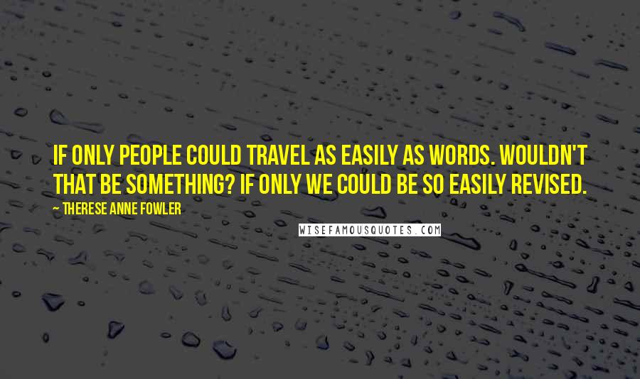 Therese Anne Fowler Quotes: If only people could travel as easily as words. Wouldn't that be something? If only we could be so easily revised.