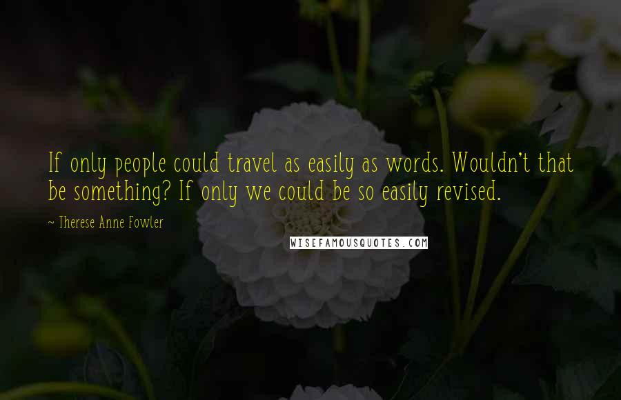 Therese Anne Fowler Quotes: If only people could travel as easily as words. Wouldn't that be something? If only we could be so easily revised.