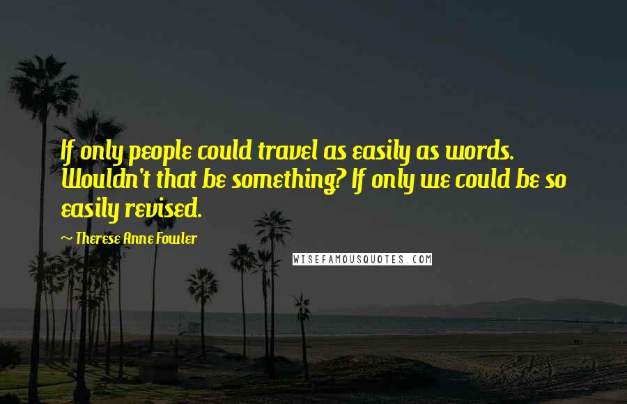 Therese Anne Fowler Quotes: If only people could travel as easily as words. Wouldn't that be something? If only we could be so easily revised.